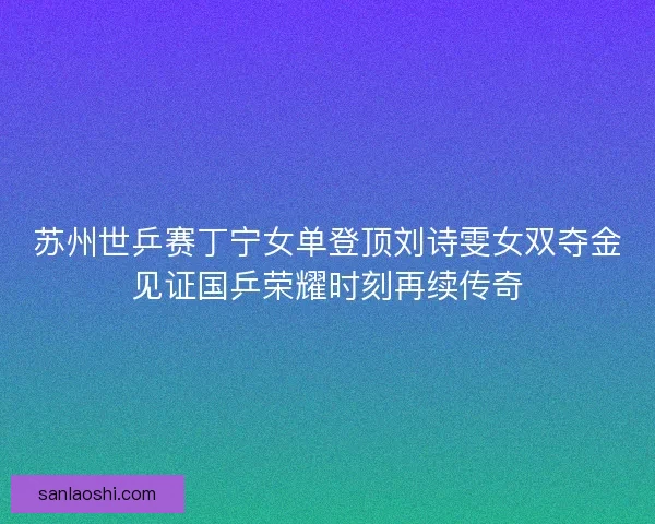 苏州世乒赛丁宁女单登顶刘诗雯女双夺金见证国乒荣耀时刻再续传奇