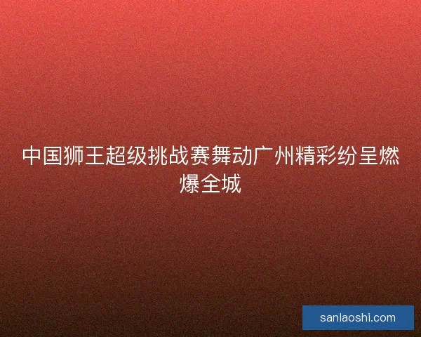 中国狮王超级挑战赛舞动广州精彩纷呈燃爆全城